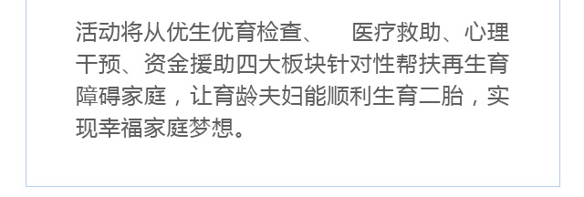 活动将从优生优育检查、 医疗救助、心理干预、资金援助四大板块针对性帮扶再生育障碍家庭，帮助育龄夫妇能顺利生育二胎，实现幸福家庭梦想。